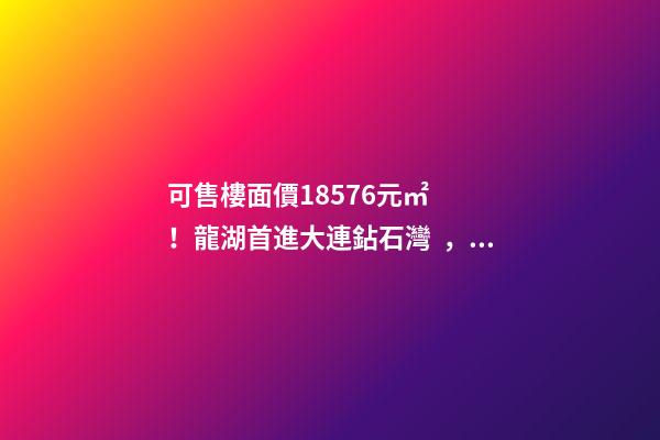 可售樓面價18576元/㎡！龍湖首進大連鉆石灣，刷新板塊歷史！